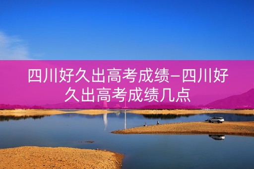 四川好久出高考成绩—四川好久出高考成绩几点