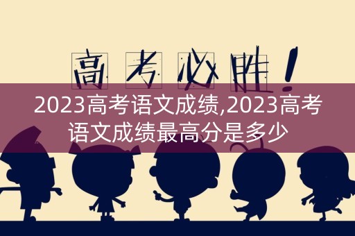 2023高考语文成绩,2023高考语文成绩最高分是多少