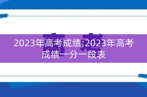2023年高考成绩;2023年高考成绩一分一段表