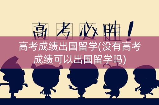 高考成绩出国留学(没有高考成绩可以出国留学吗)