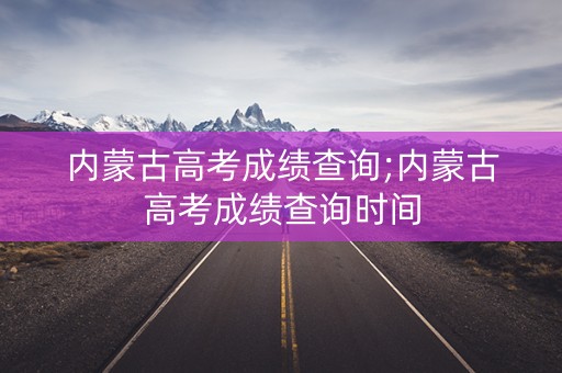内蒙古高考成绩查询;内蒙古高考成绩查询时间