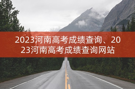 2023河南高考成绩查询、2023河南高考成绩查询网站