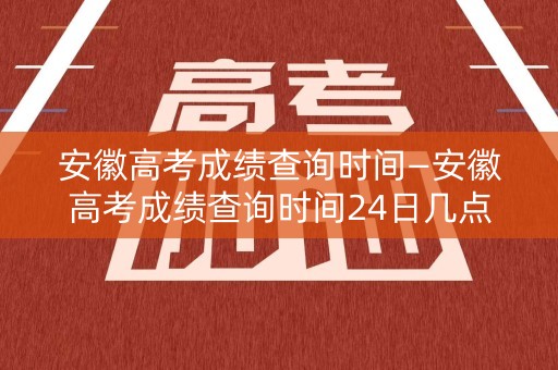 安徽高考成绩查询时间—安徽高考成绩查询时间24日几点