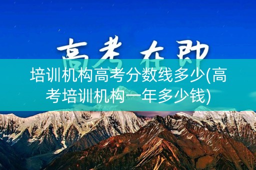 培训机构高考分数线多少(高考培训机构一年多少钱) 培训机构高考分数线多少(高考培训机构一年多少钱)