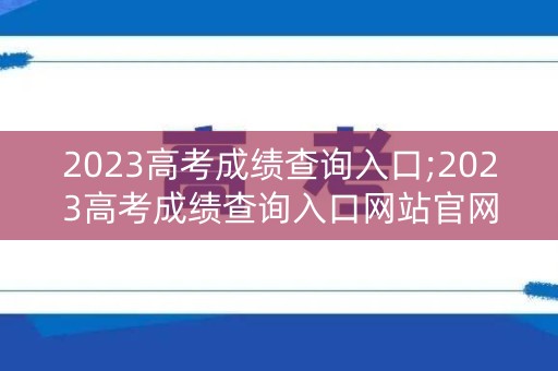 2023高考成绩查询入口;2023高考成绩查询入口网站官网