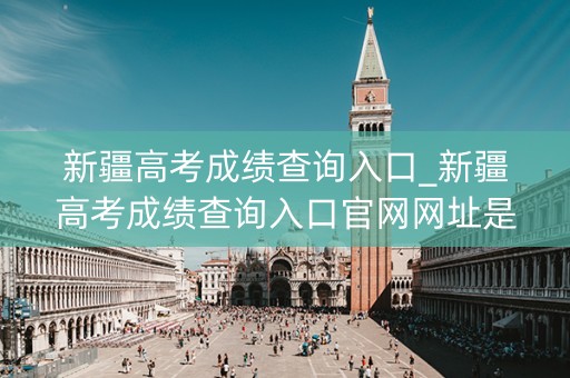 新疆高考成绩查询入口_新疆高考成绩查询入口官网网址是什么