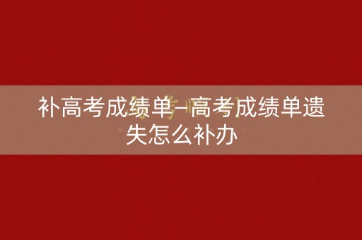 补高考成绩单—高考成绩单遗失怎么补办