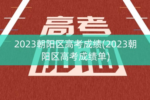 2023朝阳区高考成绩(2023朝阳区高考成绩单)
