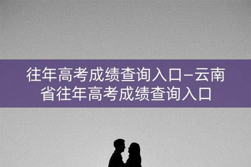 往年高考成绩查询入口—云南省往年高考成绩查询入口
