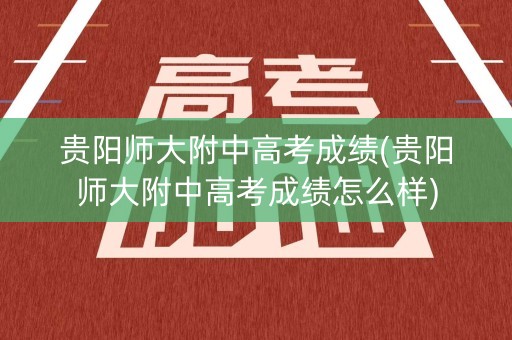 贵阳师大附中高考成绩(贵阳师大附中高考成绩怎么样)