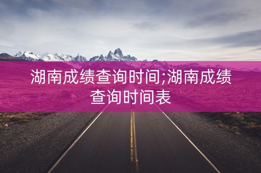 湖南成绩查询时间;湖南成绩查询时间表