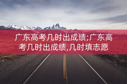 广东高考几时出成绩;广东高考几时出成绩,几时填志愿