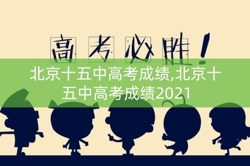北京十五中高考成绩,北京十五中高考成绩2021
