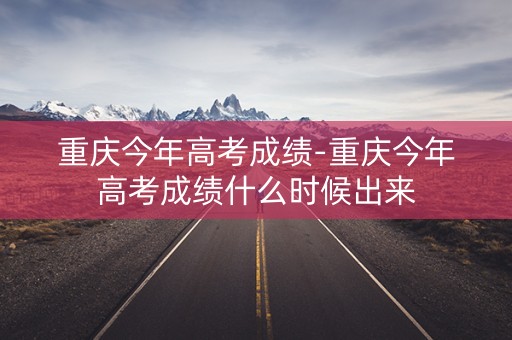 重庆今年高考成绩-重庆今年高考成绩什么时候出来