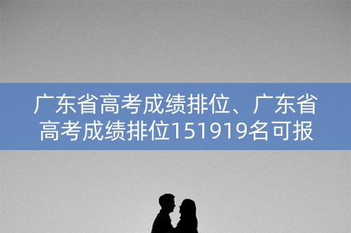详细阅读:广东省高考成绩排位、广东省高考成绩排位151919名可报什么学校 广东省高考成绩排位、广东省高考成绩排位151919名可报什么学校