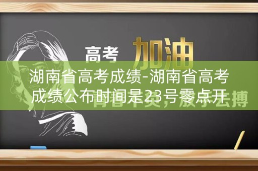 湖南省高考成绩-湖南省高考成绩公布时间是23号零点开始吗？