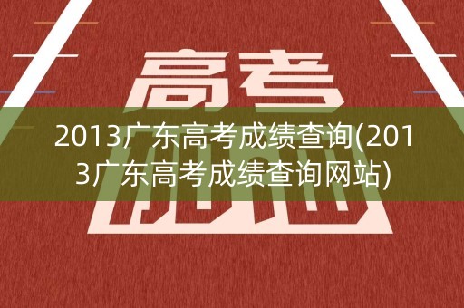 2013广东高考成绩查询(2013广东高考成绩查询网站)