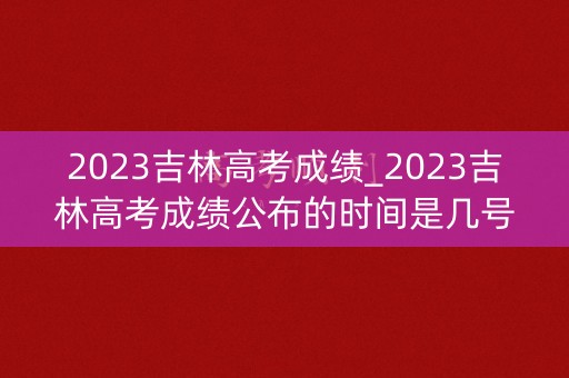 2023吉林高考成绩_2023吉林高考成绩公布的时间是几号