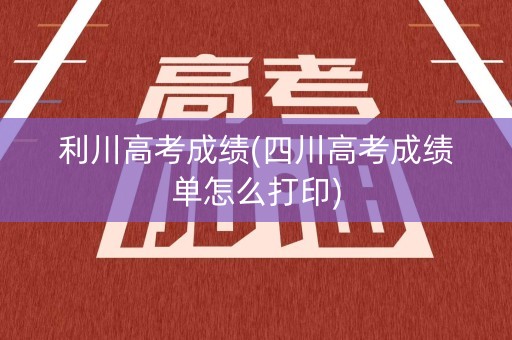 利川高考成绩(四川高考成绩单怎么打印)