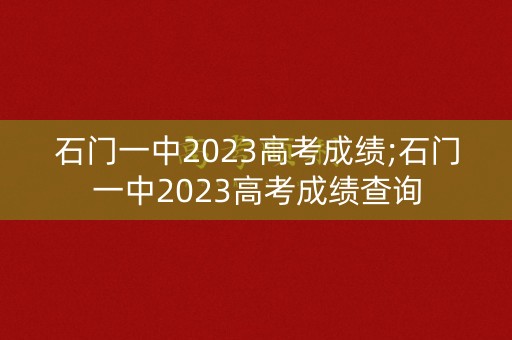 石门一中2023高考成绩;石门一中2023高考成绩查询