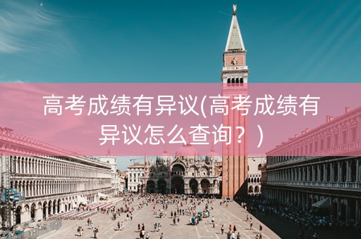 高考成绩有异议(高考成绩有异议怎么查询？)