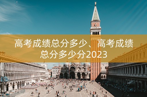 高考成绩总分多少、高考成绩总分多少分2023