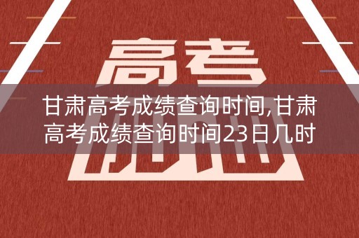 甘肃高考成绩查询时间,甘肃高考成绩查询时间23日几时