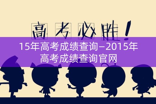15年高考成绩查询—2015年高考成绩查询官网