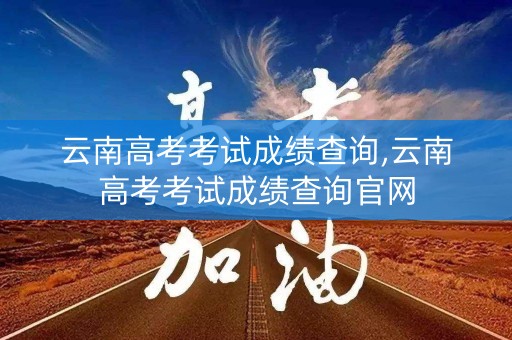 云南高考考试成绩查询,云南高考考试成绩查询官网