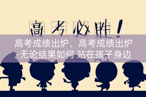 高考成绩出炉、高考成绩出炉-无论结果如何 站在孩子身边