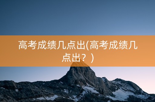 高考成绩几点出(高考成绩几点出？)