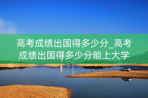 高考成绩出国得多少分_高考成绩出国得多少分能上大学