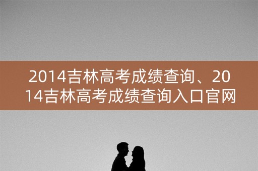 2014吉林高考成绩查询、2014吉林高考成绩查询入口官网