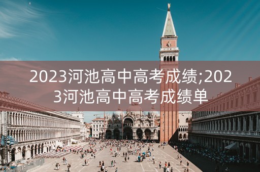 2023河池高中高考成绩;2023河池高中高考成绩单