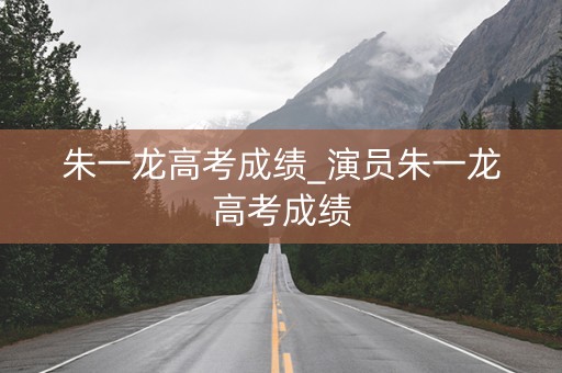 朱一龙高考成绩_演员朱一龙高考成绩