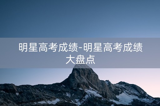 明星高考成绩-明星高考成绩大盘点