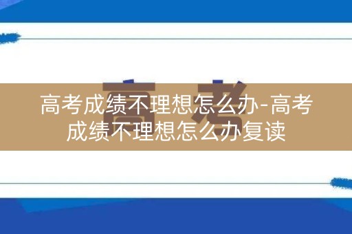 高考成绩不理想怎么办-高考成绩不理想怎么办复读