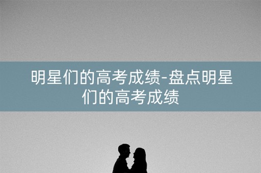 明星们的高考成绩-盘点明星们的高考成绩