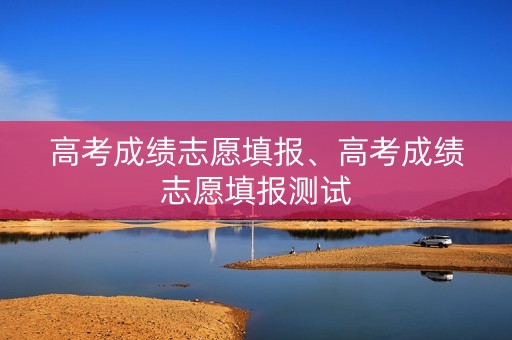 高考成绩志愿填报、高考成绩志愿填报测试
