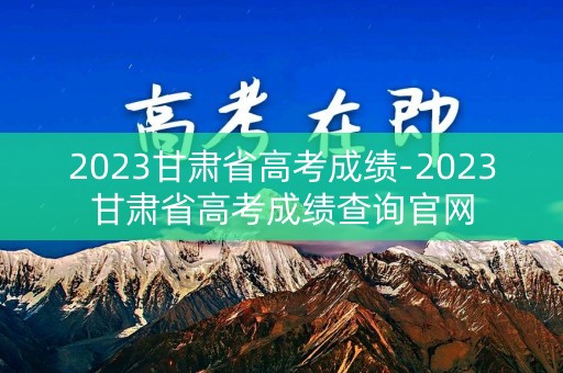 2023甘肃省高考成绩-2023甘肃省高考成绩查询官网