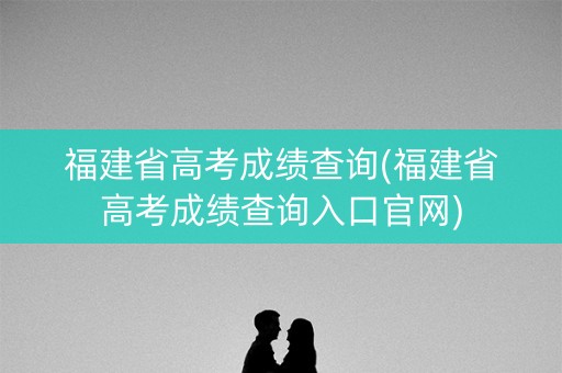 福建省高考成绩查询(福建省高考成绩查询入口官网)