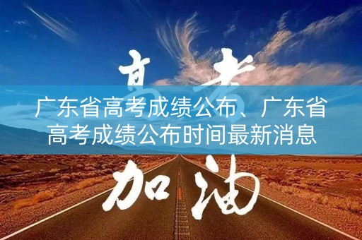 广东省高考成绩公布、广东省高考成绩公布时间最新消息