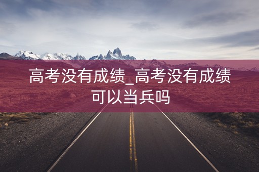 高考没有成绩_高考没有成绩可以当兵吗