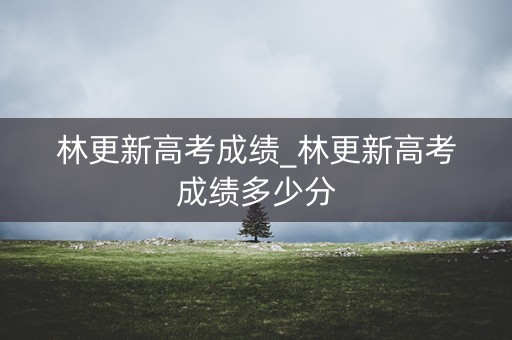 林更新高考成绩_林更新高考成绩多少分