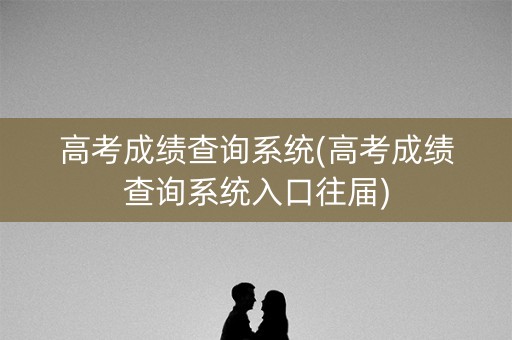 高考成绩查询系统(高考成绩查询系统入口往届)