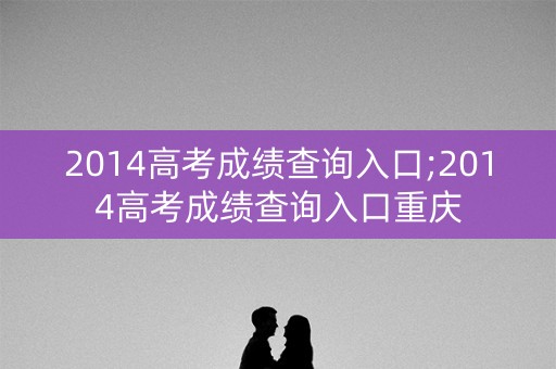 2014高考成绩查询入口;2014高考成绩查询入口重庆