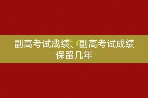 副高考试成绩、副高考试成绩保留几年