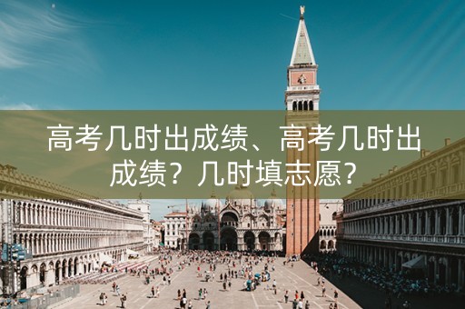 高考几时出成绩、高考几时出成绩？几时填志愿？