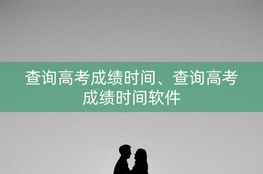 查询高考成绩时间、查询高考成绩时间软件