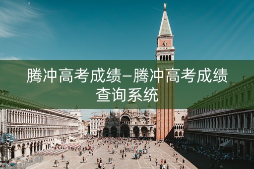腾冲高考成绩—腾冲高考成绩查询系统